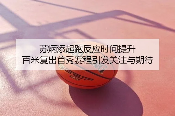 苏炳添起跑反应时间提升 百米复出首秀赛程引发关注与期待
