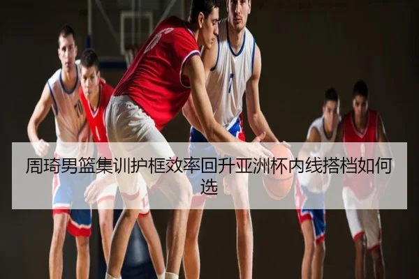 周琦男篮集训护框效率回升亚洲杯内线搭档如何选