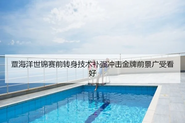 覃海洋世锦赛前转身技术补强冲击金牌前景广受看好