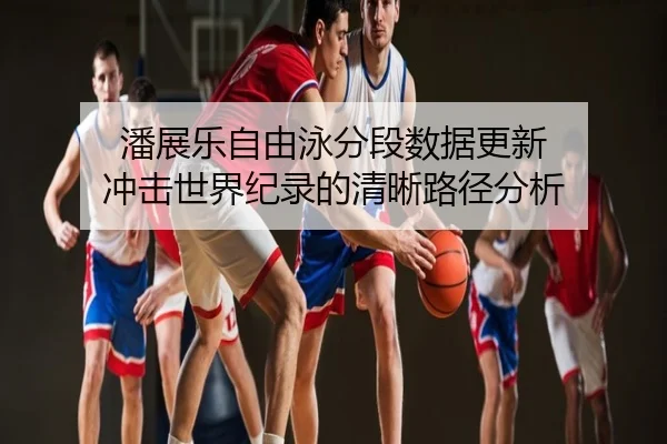 潘展乐自由泳分段数据更新 冲击世界纪录的清晰路径分析