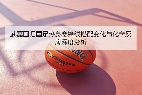 武磊回归国足热身赛锋线搭配变化与化学反应深度分析