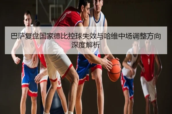 巴萨复盘国家德比控球失效与哈维中场调整方向深度解析