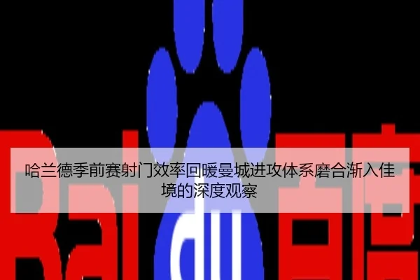哈兰德季前赛射门效率回暖曼城进攻体系磨合渐入佳境的深度观察
