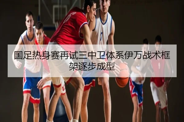 国足热身赛再试三中卫体系伊万战术框架逐步成型