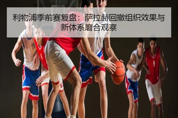 利物浦季前赛复盘：萨拉赫回撤组织效果与新体系磨合观察