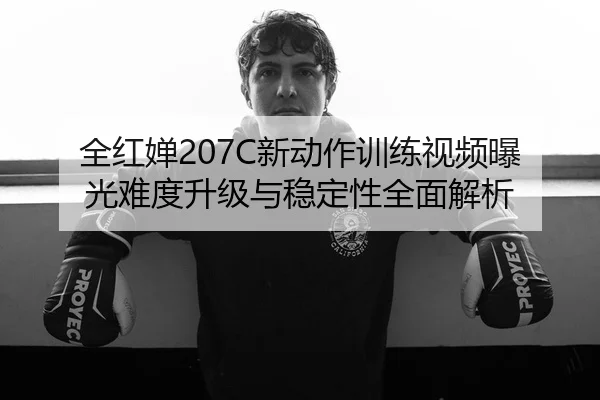全红婵207C新动作训练视频曝光难度升级与稳定性全面解析