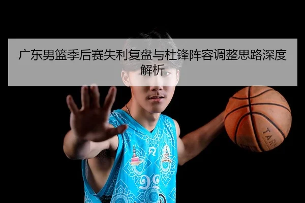 广东男篮季后赛失利复盘与杜锋阵容调整思路深度解析