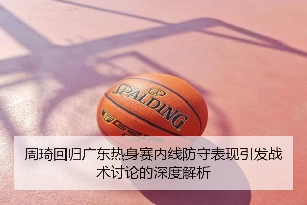 周琦回归广东热身赛内线防守表现引发战术讨论的深度解析