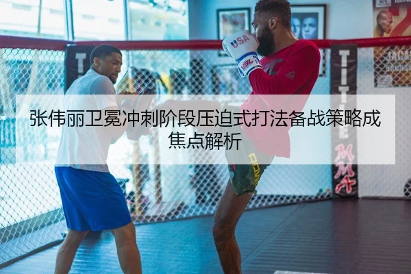 张伟丽卫冕冲刺阶段压迫式打法备战策略成焦点解析