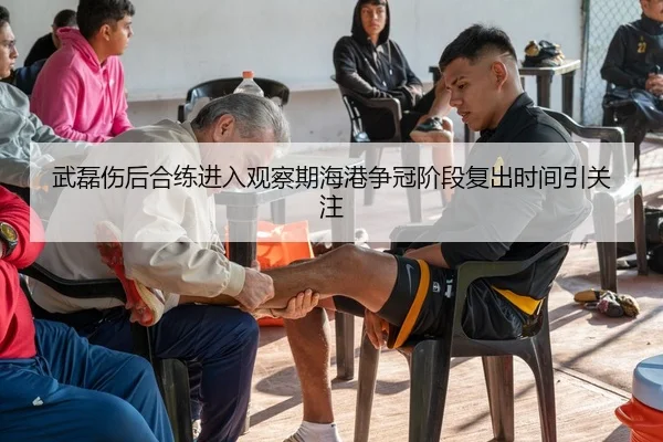 武磊伤后合练进入观察期海港争冠阶段复出时间引关注